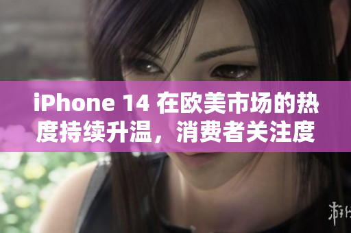 iPhone 14 在欧美市场的热度持续升温，消费者关注度不断攀升