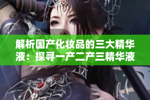解析国产化妆品的三大精华液：探寻一产二产三精华液的神奇功效