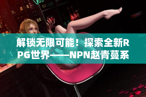 解锁无限可能！探索全新RPG世界——NPN赵青蔓系统详解