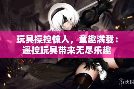 玩具操控惊人，童趣满载：遥控玩具带来无尽乐趣