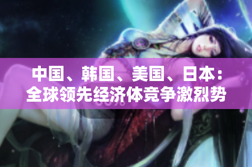 中国、韩国、美国、日本：全球领先经济体竞争激烈势不可挡