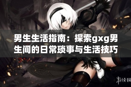 男生生活指南：探索gxg男生间的日常琐事与生活技巧