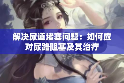 解决尿道堵塞问题：如何应对尿路阻塞及其治疗