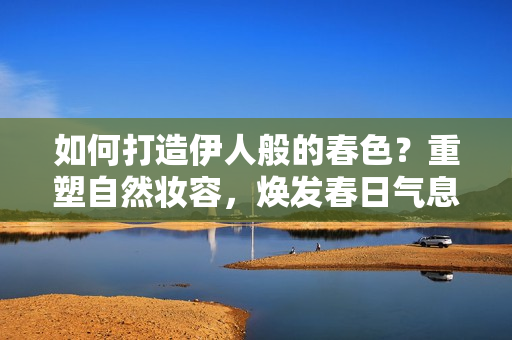 如何打造伊人般的春色？重塑自然妆容，焕发春日气息！