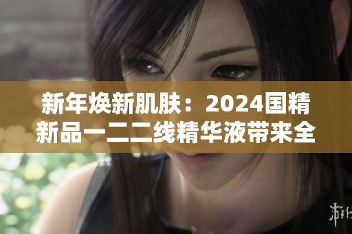 新年焕新肌肤：2024国精新品一二二线精华液带来全面护肤体验