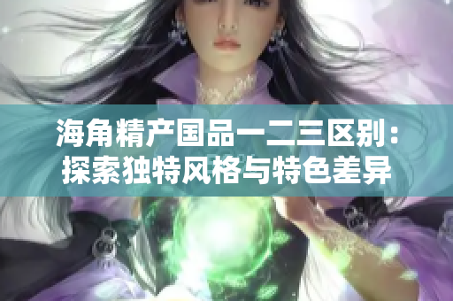 海角精产国品一二三区别：探索独特风格与特色差异