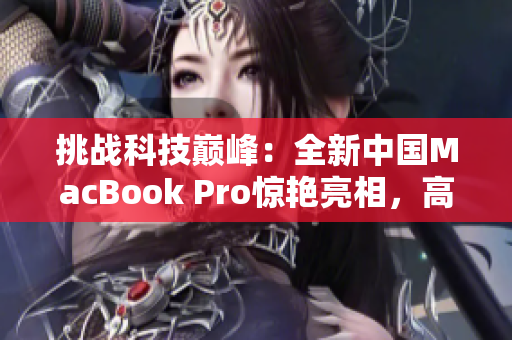 挑战科技巅峰：全新中国MacBook Pro惊艳亮相，高清体验重新定义