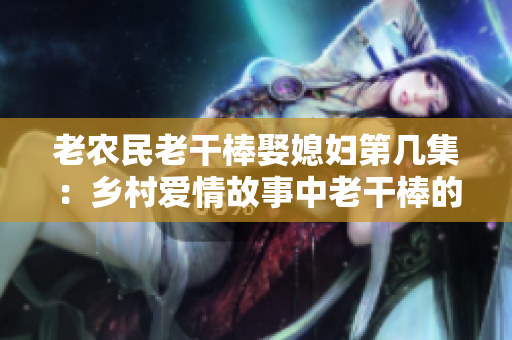 老农民老干棒娶媳妇第几集：乡村爱情故事中老干棒的婚姻奇遇