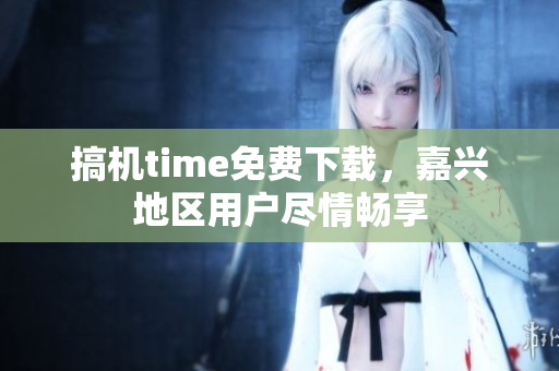 搞机time免费下载，嘉兴地区用户尽情畅享
