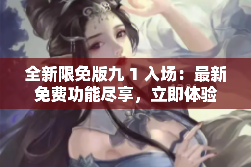 全新限免版九 1 入场：最新免费功能尽享，立即体验