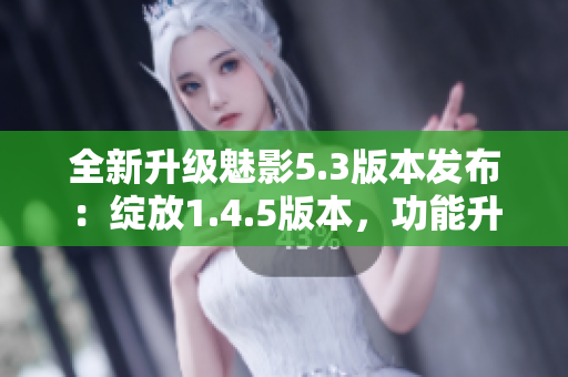全新升级魅影5.3版本发布：绽放1.4.5版本，功能升级再创辉煌