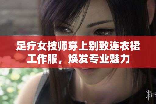 足疗女技师穿上别致连衣裙工作服，焕发专业魅力