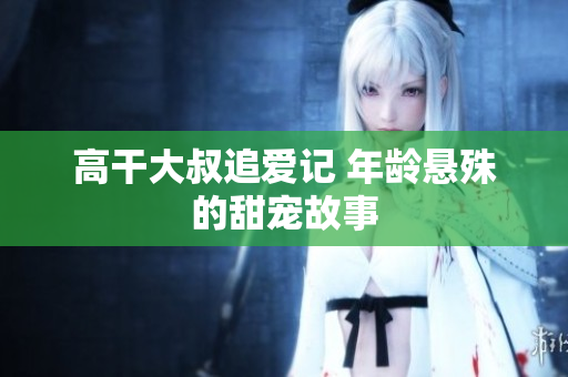 高干大叔追爱记 年龄悬殊的甜宠故事