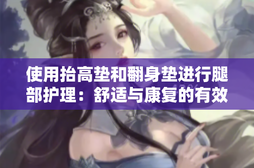 使用抬高垫和翻身垫进行腿部护理：舒适与康复的有效工具