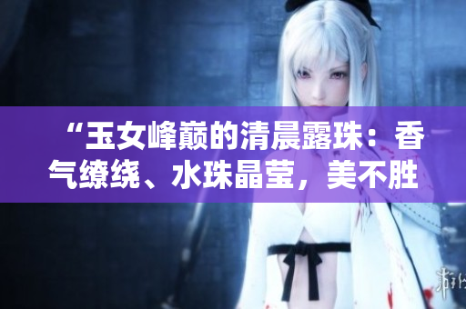 “玉女峰巅的清晨露珠：香气缭绕、水珠晶莹，美不胜收！”
