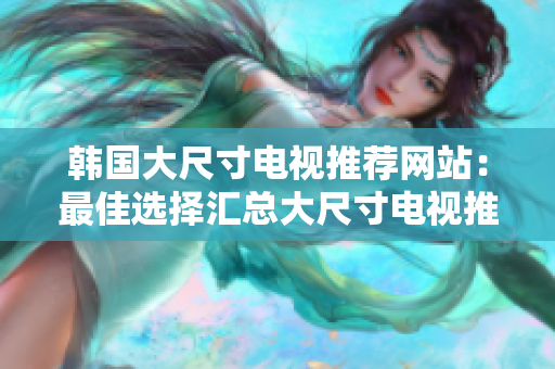 韩国大尺寸电视推荐网站：最佳选择汇总大尺寸电视推荐网站