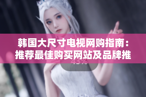 韩国大尺寸电视网购指南：推荐最佳购买网站及品牌推荐
