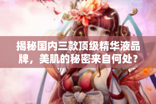揭秘国内三款顶级精华液品牌，美肌的秘密来自何处？