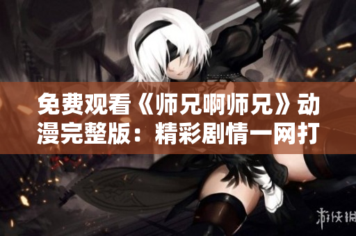 免费观看《师兄啊师兄》动漫完整版：精彩剧情一网打尽