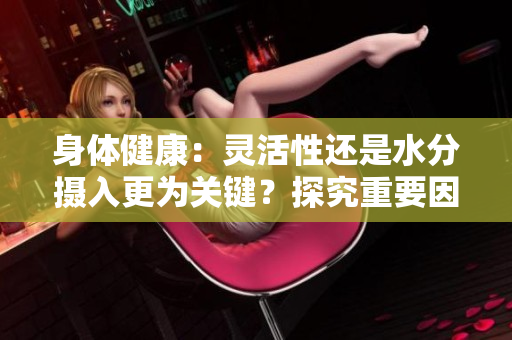 身体健康：灵活性还是水分摄入更为关键？探究重要因素