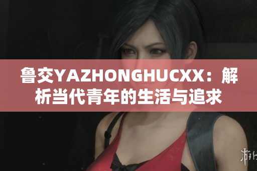 鲁交YAZHONGHUCXX：解析当代青年的生活与追求