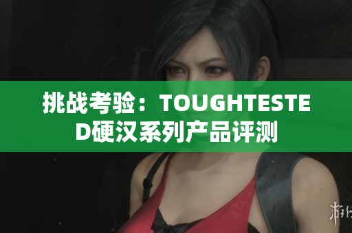 挑战考验：TOUGHTESTED硬汉系列产品评测