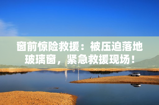 窗前惊险救援：被压迫落地玻璃窗，紧急救援现场！
