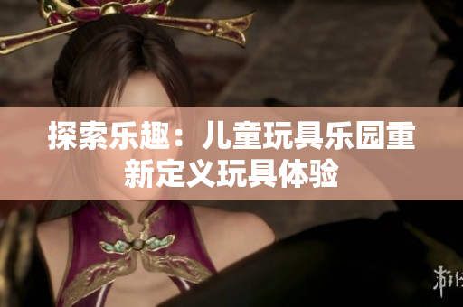 探索乐趣：儿童玩具乐园重新定义玩具体验
