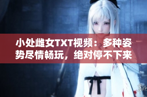 小处雌女TXT视频：多种姿势尽情畅玩，绝对停不下来！