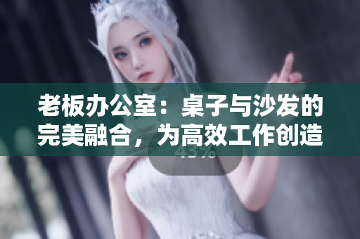 老板办公室：桌子与沙发的完美融合，为高效工作创造舒适空间