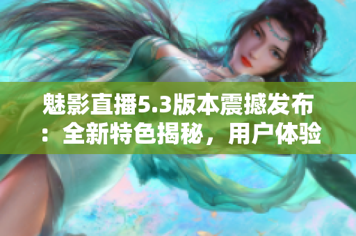 魅影直播5.3版本震撼发布：全新特色揭秘，用户体验再升级