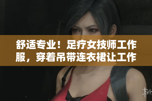 舒适专业！足疗女技师工作服，穿着吊带连衣裙让工作更轻松