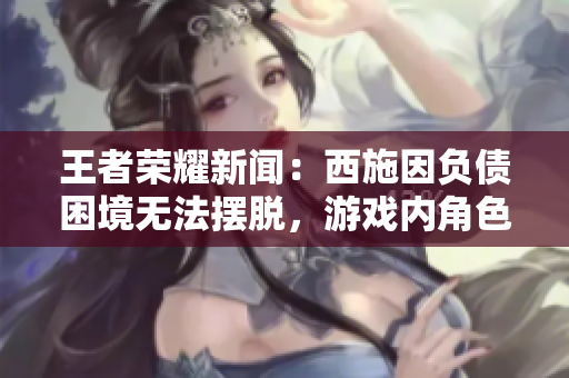 王者荣耀新闻：西施因负债困境无法摆脱，游戏内角色面临金钱压力
