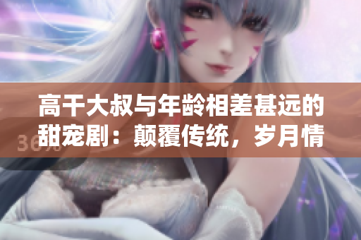 高干大叔与年龄相差甚远的甜宠剧：颠覆传统，岁月情深