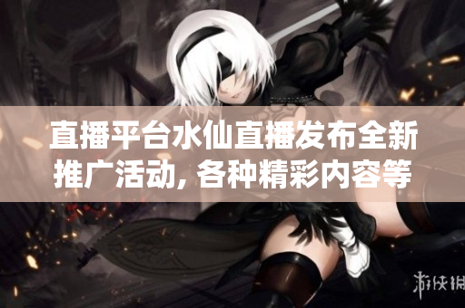 直播平台水仙直播发布全新推广活动, 各种精彩内容等你来观看!