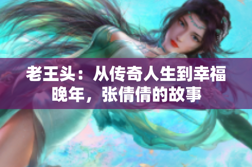 老王头：从传奇人生到幸福晚年，张倩倩的故事