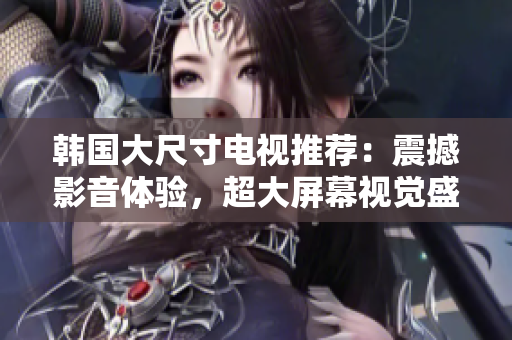 韩国大尺寸电视推荐：震撼影音体验，超大屏幕视觉盛宴！