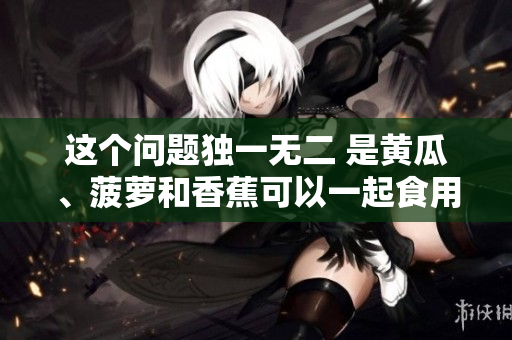 这个问题独一无二 是黄瓜、菠萝和香蕉可以一起食用吗