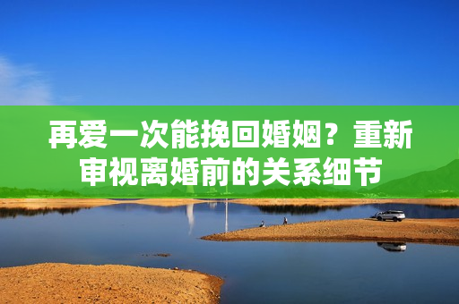 再爱一次能挽回婚姻？重新审视离婚前的关系细节
