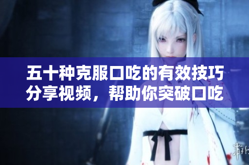 五十种克服口吃的有效技巧分享视频，帮助你突破口吃困扰