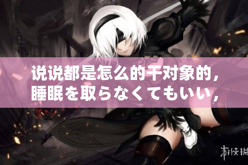 说说都是怎么的干对象的，睡眠を取らなくてもいい，睡觉抓着小鸡一晚上会怎样，睡过年纪最大的多少岁六十多，水润紧致销魂低吟古代，水润紧致销魂低吟893