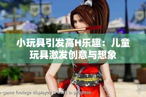 小玩具引发高H乐趣：儿童玩具激发创意与想象