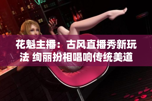 花魁主播：古风直播秀新玩法 绚丽扮相唱响传统美道