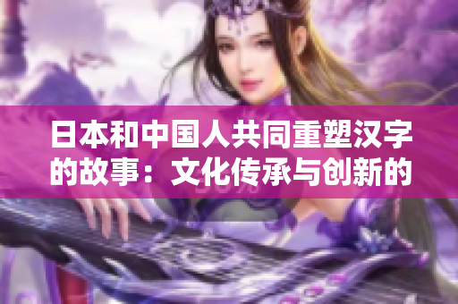 日本和中国人共同重塑汉字的故事：文化传承与创新的交汇