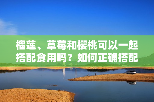 榴莲、草莓和樱桃可以一起搭配食用吗？如何正确搭配食物？