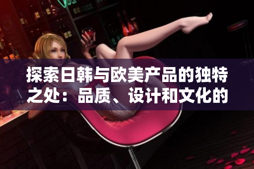 探索日韩与欧美产品的独特之处：品质、设计和文化的差异