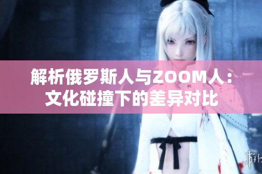 解析俄罗斯人与ZOOM人：文化碰撞下的差异对比