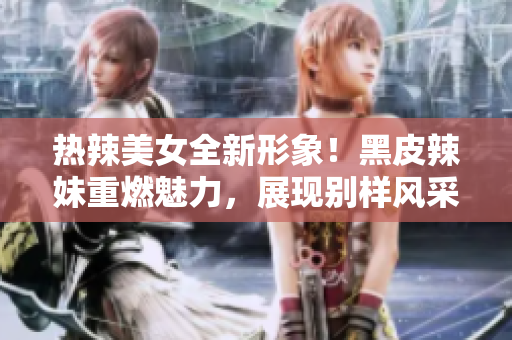 热辣美女全新形象！黑皮辣妹重燃魅力，展现别样风采