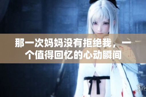 那一次妈妈没有拒绝我，一个值得回忆的心动瞬间
