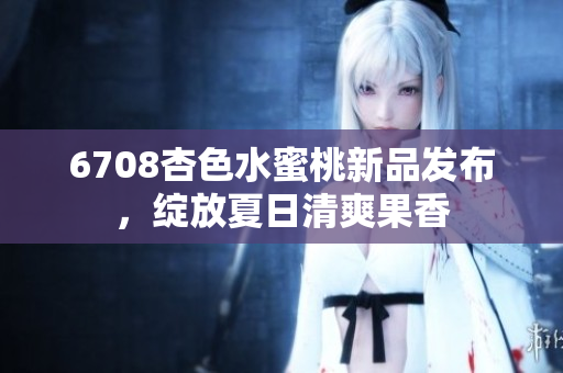 6708杏色水蜜桃新品发布，绽放夏日清爽果香